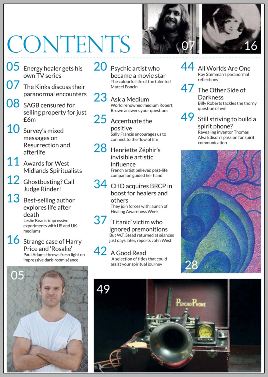 In this issue...   Exploring the evidence for 
life after death     PLUS...         Almost half 
of all adults believe in an afterlife   The power 
of thought    ‘I’ve had messages 
from aliens,’ 
  says Dave Davies of The Kinks    Energy healer to star in reality TV series   Find a Spiritualist centre near you   Psychic artist was a film star   Strange case 
of Harry Price and ‘Rosalie’      Famous Titanic victim who ignored  premonitions returned at séances     SAGB property sale: 
  Charity Commission enquiry verdict    Win:    The Cathar Tarot Deck 