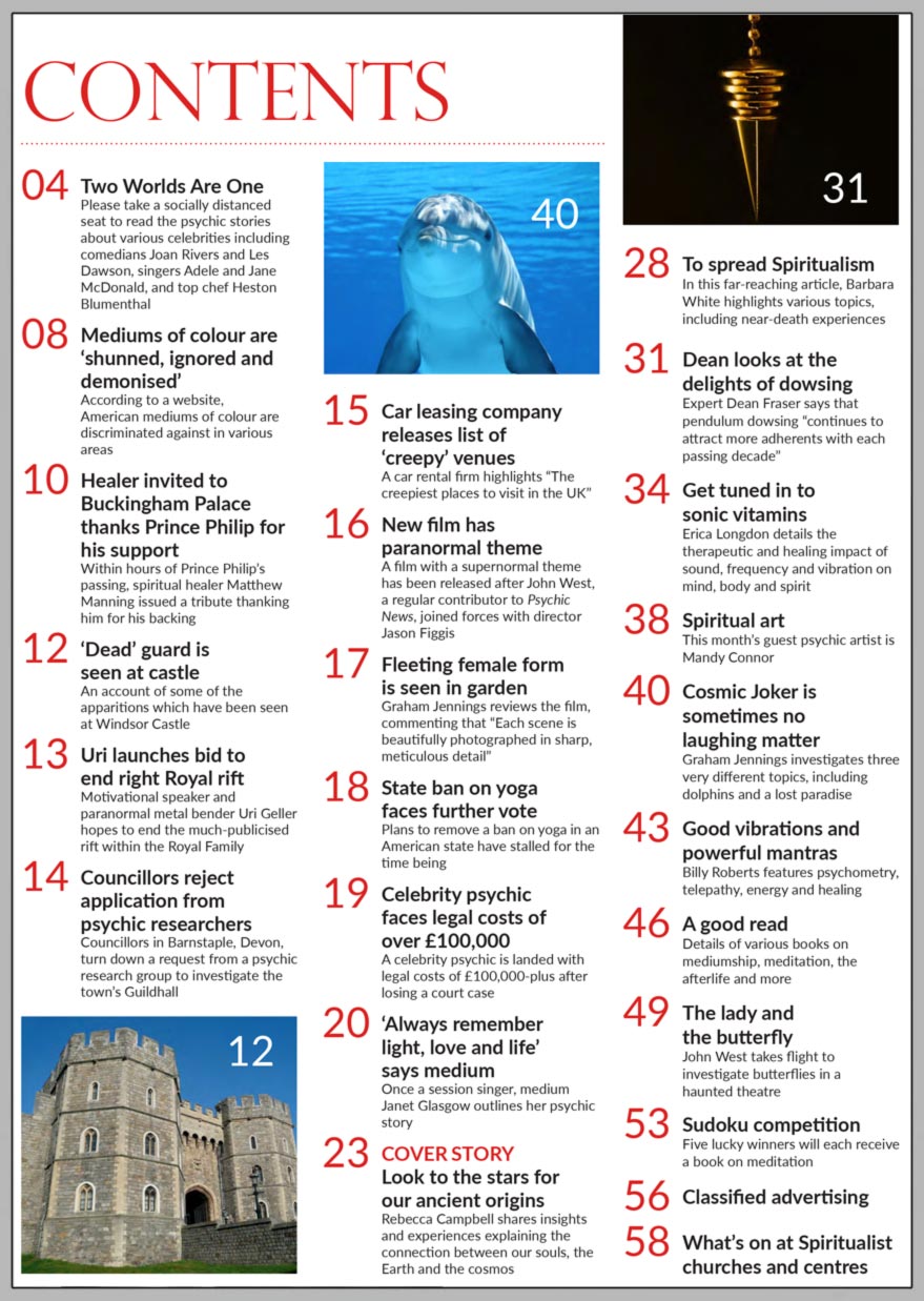 Inside the May 2021 issue of Psychic News:     Look to the stars for our ancient origins      Also:  Healer invited to Buckingham Palace thanks Prince Philip for his support     Mediums of colour are ‘shunned, ignored and demonised’ according to report     The delights of Dowsing with Dowsing expert Dean Fraser    Get tuned in to sonic vitamins - Erica Longdon on the healing impact of sound     ‘Always remember light, love and life’ - medium Janet Glasgow outlines her psychic story     ‘Dead’ guard is seen at Windsor Castle    Uri launches bid to end right Royal rift    New film has paranormal theme - regular contributor John West joins forces with director Jason Figgis     Cosmic Joker is sometimes not a laughing matter - Graham Jennings investigates three very different topics, including dolphins and a lost paradise      Good vibrations and powerful mantras - Billy Roberts features psychometry, telepathy, energy and healing     All this plus News, Spiritual Art, Competition and much, much more