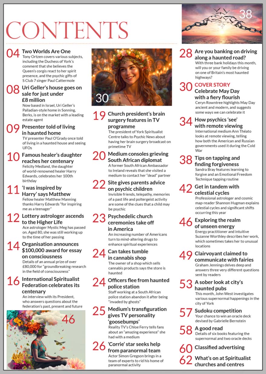 Inside the May 2023 issue of Psychic News magazine, medium, therapist, soul guide and writer Ceryn Rowntree focuses on May Day – ancient and modern – and suggests some ways we can celebrate it.  International medium Ann Théato looks at remote viewing and how both the US and Russia used it during the Cold War.  Sandra Bray writes on learning to forgive and shares an Emotional Freedom Technique (EFT) tapping routine. Professional astrologer and cosmic map-reader Shannon Hugman explains celestial cycles.  Energy practitioner and intuitive Suzanne Worthley describes her work, which sometimes takes her to unusual locations.  Graham Jennings delves deep and answers three very different questions sent by readers, including the Akashic records.  John West investigates the haunted pubs of the city of York.   IN THE NEWS ■ in Two Worlds Are One, editor Tony Ortzen covers various subjects, including the Duchess of York’s comment that she believes the Queen’s corgis react to her spirit presence, and the psychic gifts of S Club 7 singer Paul Cattermole ■ Uri Geller’s house goes on sale for just under £8 million ■ TV presenter Paul O’Grady once told of living in a haunted house and seeing UFOs ■ Felicity Medland, the daughter of world-renowned healer Harry Edwards, celebrates her 100th birthday ■ Lottery astrologer Mystic Meg has passed on aged 80  ■ Organisation announces $100,000 award for essay on consciousness ■ International Spiritualist Federation celebrates its centenary ■ Church president’s brain surgery features in TV programme ■ Site gives parents advice on psychic children ■ Psychedelic church ceremonies take off in America ■ South African police station “invaded by ghosts”  ■ Medium’s transfiguration gives TV personality ‘goosebumps’ ■ ‘Corrie’ star Simon Gregson seeks help from paranormal team  In this month’s Sudoku competition, you have the chance to win an oracle deck devised by Gabrielle Bernstein  All this and much, much more.