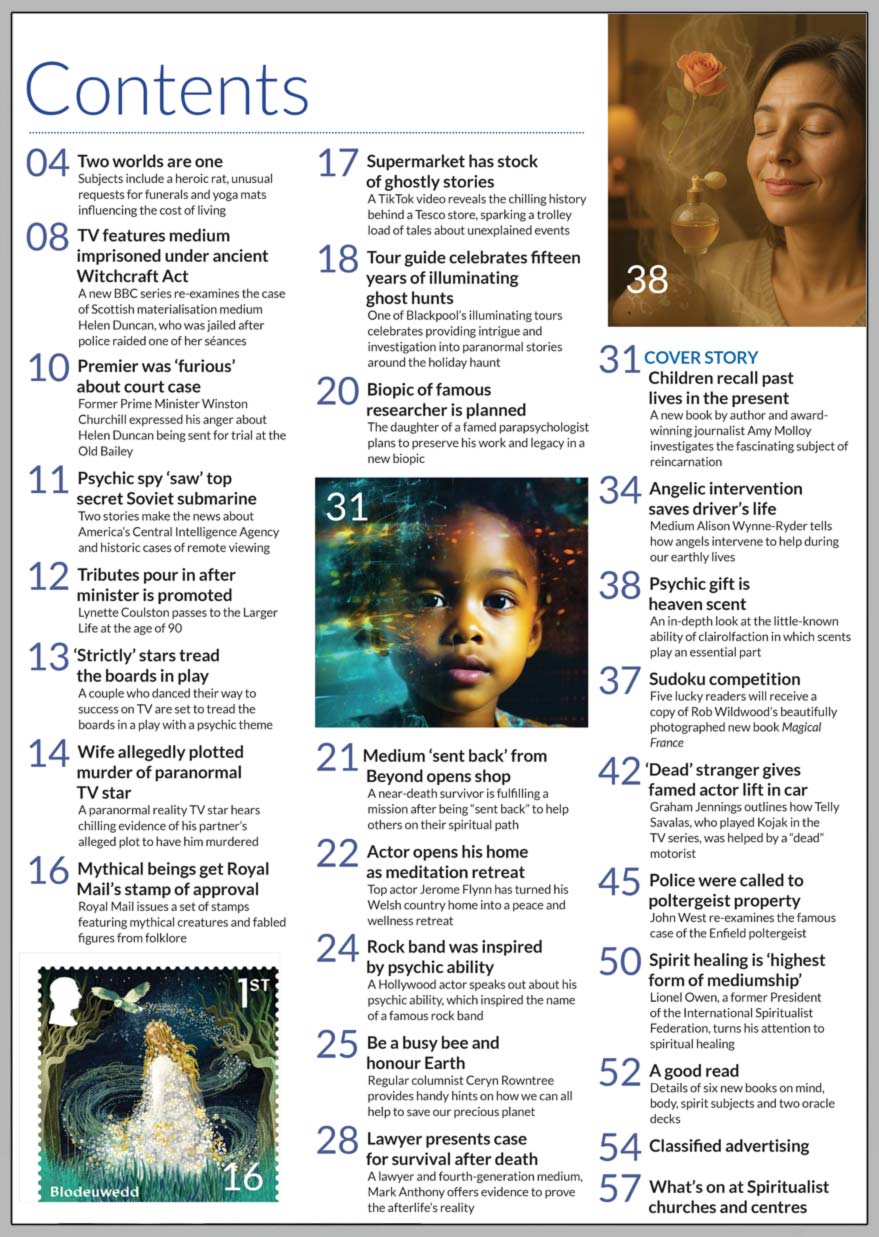 Inside the May 2025 issue of Psychic News  Children Recall Past Lives in the Present:  A new book by author and award-winning journalist Amy Molloy investigates the fascinating subject of reincarnation.  Helen Duncan’s granddaughter shares her views on BBC TV series on her grandmother.  Regular columnist Ceryn Rowntree on how we can all help to save our precious planet.  Lawyer and fourth-generation medium Mark Anthony presents the case for survival after death.  Medium Alison Wynne-Ryder on how angels intervene to help during our earthly lives.  Psychic Gift is Heaven Scent is an in-depth look at the little-known ability of clairolfaction in which scents play an essential part.  Graham Jennings outlines how Telly Savalas, who played Kojak in the TV series, was helped by a “dead” motorist.  John West re-examines the famous case of the Enfield poltergeist.  Lionel Owen, a former President of the International Spiritualist Federation, turns his attention to spiritual healing.  Sudoku competition - Five lucky readers will receive a copy of Rob Wildwood’s beautifully photographed new book Magical France.   A good read - Details of six new books on mind, body, spirit subjects and two oracle decks.     IN THE NEWS:  ■ Winston Churchill was ‘furious’ about Helen Duncan court case ■ Psychic spy ‘saw’ top secret Soviet submarine ■ Tributes pour in after minister is promoted ■ ‘Strictly’ stars tread the boards in psychic play ■ Wife allegedly plotted murder of paranormal TV star ■ Mythical beings get Royal Mail’s stamp of approval ■ Biopic of famous researcher is planned ■ ‘Game of Thrones’ actor opens his home as a meditation retreat ■ Rock band Radiohead was inspired by the psychic ability of a Hollywood actor   And much more