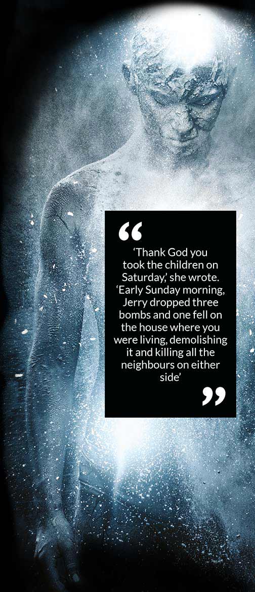 ‘Thank God you took the children on Saturday,’ she wrote. ‘Early Sunday morning, Jerry dropped three bombs and one fell on the house where you were living, demolishing it and killing all the neighbours on either side’ ‘Thank God you took the children on Saturday,’ she wrote. ‘Early Sunday morning, Jerry dropped three bombs and one fell on the house where you were living, demolishing it and killing all the neighbours on either side’