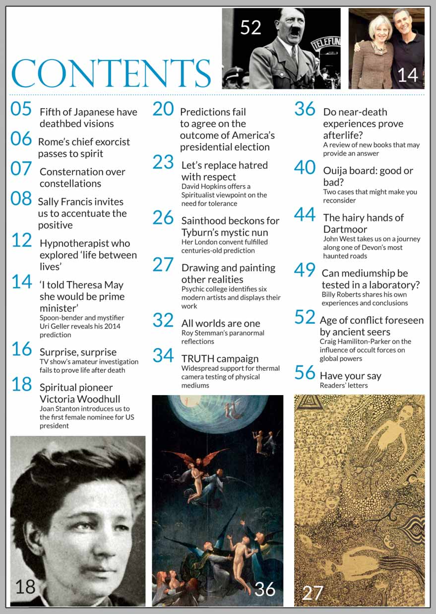 In this issue...   DO 
NEAR-DEATH EXPERIENCES PROVE LIFE AFTER 
DEATH?     PLUS...        Uri Geller predicted Theresa May  would be prime minister!     Replacing hatred  and bigotry 
with RESPECT    Can mediumship be  tested in a laboratory?    First female US presidential  candidate was a Spiritualist   Occult 
influences 
in  global 
power struggles    ACCENTUATE THE POSITIVE     The hairy hands of Dartmoor