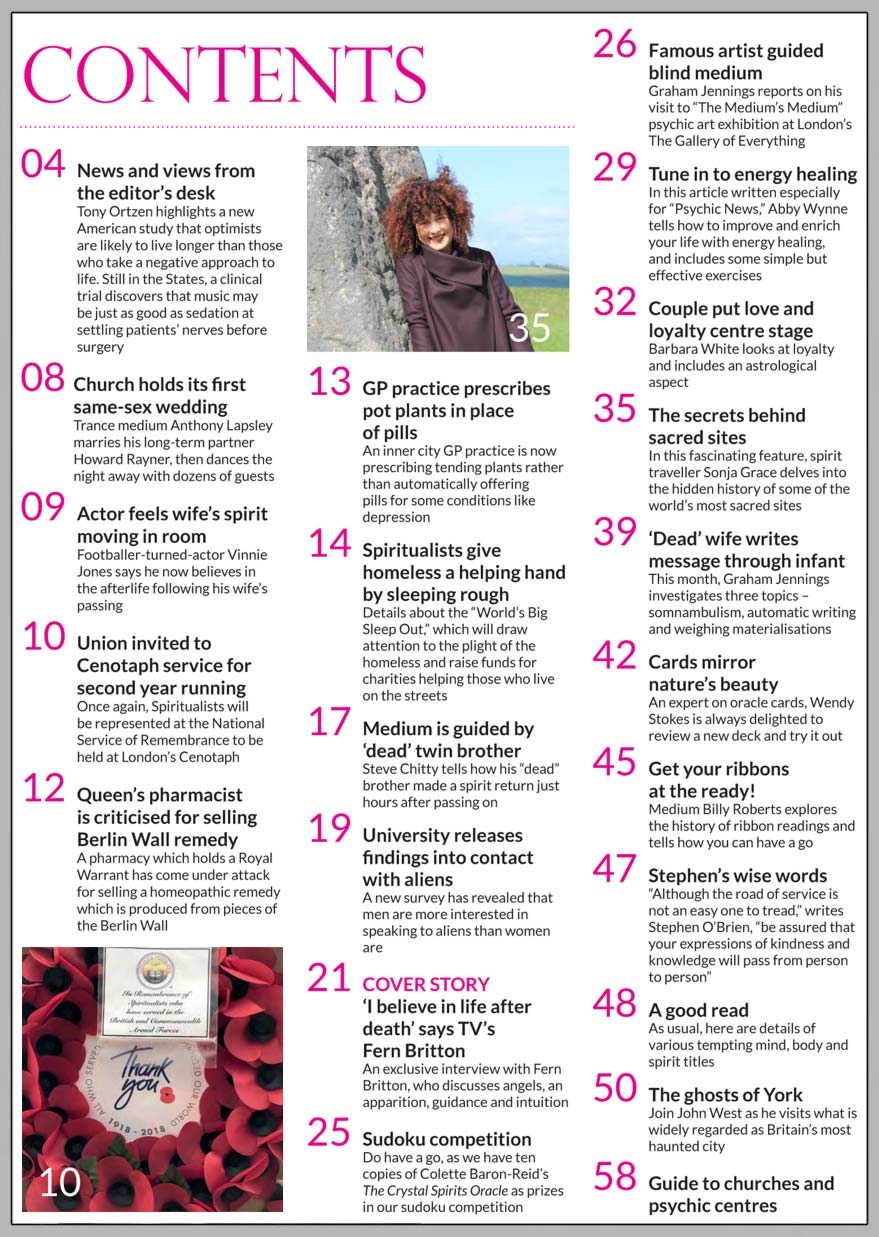 In this issue...  TV’s Fern Britton shares her spiritual side   PLUS...   Helping the homeless by sleeping rough   Vinnie Jones now believes in afterlife   Spiritualists invited to Cenotaph for second year running   Tune in to energy healing   Medium is guided by ‘dead’ twin brother   Britain’s most haunted city   Learn the Ancient art of ribbon reading   The hidden history behind some of the world’s most sacred sites