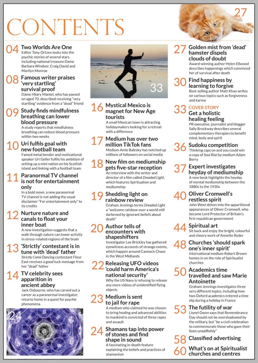 Inside the November issue of Psychic News, PR executive, journalist and blogger Sally Brockway describes several complementary therapies to benefit mind, body and spirit, in “Get a holistic healing feeling.”   "New film on mediumship gets five-star reception" - An interview with the writer and director of a film called Dreaded Light, which features Spiritualism and mediumship  A fascinating in-depth feature explaining the beliefs and practices of shamanism in "Shamans tap into power of stones and find shape in sound."  Golden mist dispels clouds of doubt - Award-winning author Helen Ellwood describes happenings which convinced her of survival after death.  In "Find happiness by learning to forgive," best-selling author Matt Khan writes on various topics such as forgiveness and karma.  Expert investigates heyday of mediumship - A new book highlights the heyday of mental mediumship between the 1880s to the 1930s  John West delves into the apparitional appearances of Oliver Cromwell, who became Lord Protector of Britain’s first republican government, in "Oliver Cromwell’s restless spirit."  In "Churches ‘should spark one’s inner spirit’" international medium Robert Brown homes in on the role of Spiritualist churches.  Graham Jennings investigates three very different topics, including how two Oxford academics entered a time slip during a holiday in France  The futility of war - Lionel Owen says that Remembrance Day should not be overshadowed by the military, but “be a civil celebration to commemorate those who gave their lives unselfishly.”  IN THE NEWS:  ■ Two Worlds Are One - Editor Tony Ortzen looks into the psychic stories of several stars including national treasure Dame Barbara Windsor, Craig David and Marilyn Monroe  ■ Dame Hilary Mantel praised ‘very startling’ survival proof ■ Uri fulfils goal with new football team ■ ‘Strictly’ contestant is in tune with ‘dead’ father ■ Jack Osbourne sees apparition in ancient abbey ■ Mystical Mexico is magnet for New Age tourists  And much, much more.  