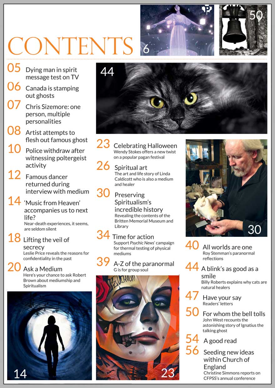 In this issue...   THE HISTORY OF HALLOWEEN  – A PAGAN FESTIVAL WITH A MODERN TWIST   PLUS...        Talking ghost  saves life of vicar’s wife   Near-Death Experiences   Group souls   Fascinating 
feline facts:  
why cats are natural healers    Spiritualism’s 
hidden 
treasures 
  How the past is 
being preserved    TIME FOR ACTION...  
Psychic News launches its  TRUTH campaign to end fraud  in physical mediumship