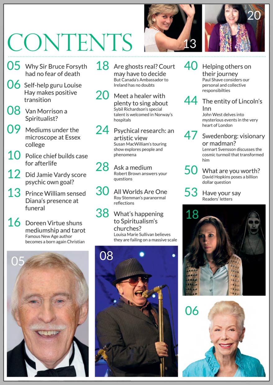 In this issue...   Healer’s musical 
talents  welcomed in hospitals    PLUS...        Emanuel Swedenborg:  visionary or madman?     HELPING OTHERS ON THEIR JOURNEY with The Seven Principles       Film-maker’s touring exhibition explores paranormal phenomena    Just a simple life?  ... 
Spiritual artist 
Joan Smee shares her life story and work    THE ENTITY OF LINCOLN’S INN       Doreen no longer sees virtue in mediumship or tarot cards    Why Sir Bruce Forsyth  had no fear of death       LOUISA MARIE SULLIVAN asks:  What’s happening to Spiritualism’s churches?      Van Morrison:  
the truth behind the ‘Spiritualist’ headlines