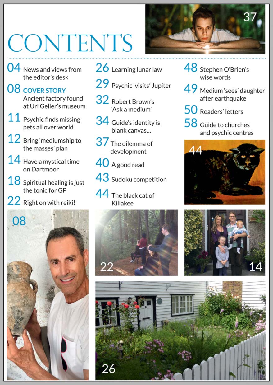 In this issue...     Uri Geller’s intuition finds lost ancient factory      PLUS...        Medium ‘sees’ policewoman’s daughter after earthquake         Spiritual healing is just the tonic for GP      The dilemma of development      The art of lunar gardening       The black cat of Killakee        Mystical Dartmoor’s psychic-friendly B & B       Edinburgh centre plans to bring  mediumship to the masses     Psychic helps find lost pets all over the world!    Right on with reiki!
