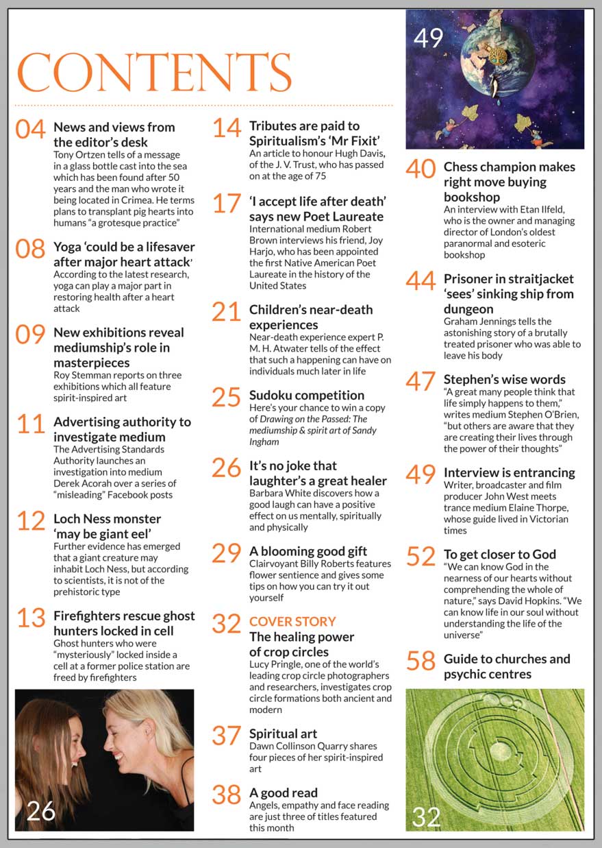 The magical power of crop circles   Children’s near-death experiences   ‘I accept life after death’ says new Poet Laureate   It’s no joke – laughter’s a great healer    Flower sentience – a blooming good gift   Elaine Thorpe – trance medium   Special ticket offer for Mind Body Soul weekend at Alexandra Palace    Yoga ‘could be a lifesaver after major heart attack’   Tributes are paid to Spiritualism’s ‘Mr Fixit’ – J. V. Trustee Hugh Davis
