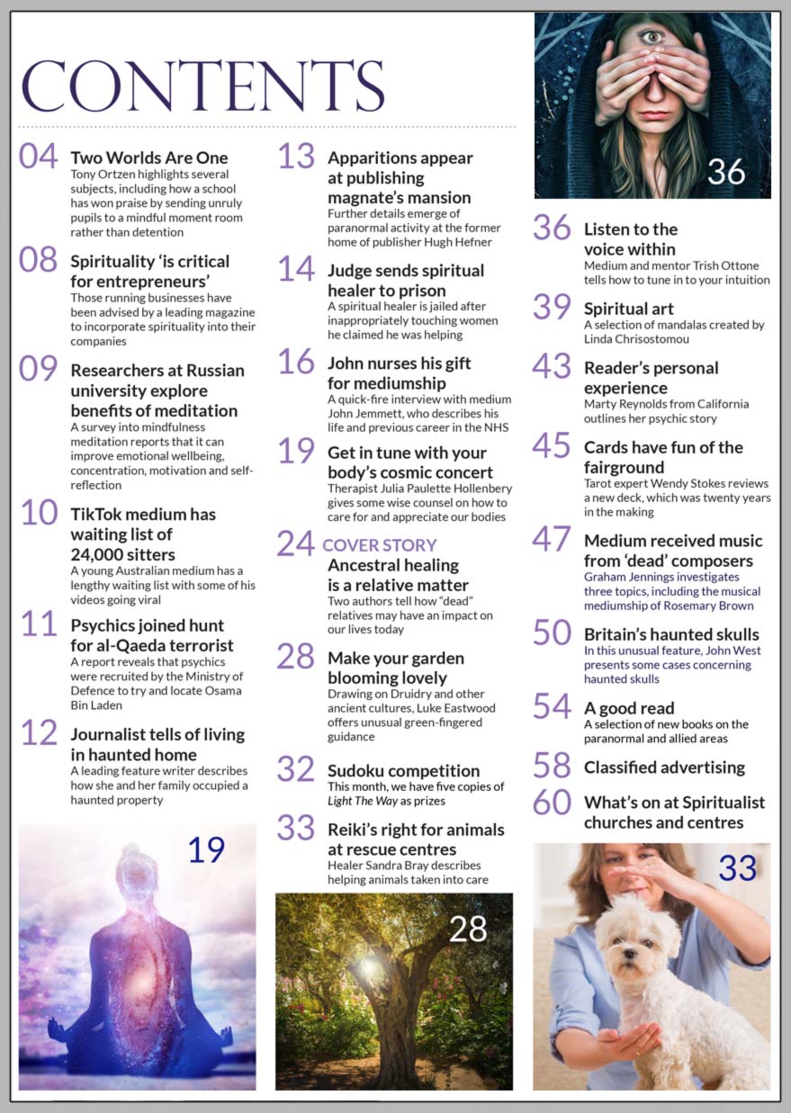 Inside the October 2021 issue of Psychic News Magazine, Natalia and Terry O’Sullivan tell how “dead” relatives may have an impact on our lives today in “Ancestral healing is a relative matter.”  Therapist Julia Paulette Hollenbery gives some wise counsel on how to care for and appreciate our bodies in “Get in tune with your body’s cosmic concert.”  Drawing on Druidry and other ancient cultures, Luke Eastwood offers unusual green-fingered guidance in “Make your garden blooming lovely.”  Healer Sandra Bray describes helping animals taken into care in “Reiki’s right for animals at rescue centres.”  Medium and mentor Trish Ottone tells how to tune in to your intuition in “Listen to the voice within.”  We have a quick-fire interview with medium John Jemmett, who describes his life and previous career in the NHS.  In an unusual feature, John West presents some cases concerning Britain’s haunted skulls.  Tarot expert Wendy Stokes reviews a new deck, which was twenty years in the making.  Graham Jennings investigates three topics, including the musical mediumship of Rosemary Brown.  Marty Reynolds from California outlines her personal story of how she was punished for seeing psychic phenomena as a child.  Linda Chrisostomou shares a selection of her mandalas.  In the news: ■ Judge sends spiritual healer to prison ■ Apparitions appear at publishing magnate’s mansion ■ Journalist tells of living in a haunted home ■ Psychics joined hunt for al-Qaeda terrorist ■ TikTok medium has waiting list of 24,000 sitters  All this and much more…