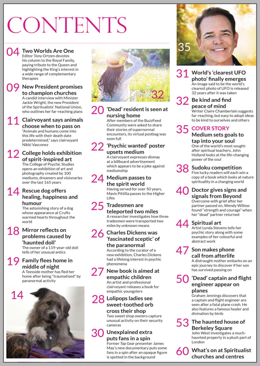Inside the full to the brim October issue of Psychic News, one of the world’s most sought-after spiritual teachers, John Holland, looks at the life-changing power of the soul, in “Medium sets goals to tap into your soul.”   “Doctor gives signs and signals from Beyond” - Overcome with grief after her partner passed on, Wendy Willow found 'strength and courage' when her 'dead' partner returned.  Writer Claire Chamberlain suggests far-reaching ideas to be kind to ourselves and others in “Be kind and find peace of mind.”   In “Son makes phone call from afterlife,” a distraught mother embarks on an epic journey to discover if her son has survived passing on.   “Rescue dog offers healing, happiness and humour” tells the astonishing story of a dog whose appearance at Crufts warmed hearts throughout the world.   Graham Jennings discovers that a captain and flight engineer are seen after a fatal plane crash, in “‘Dead’ captain and flight engineer appear on planes.”   “Spiritual art” - Artist Lynda Stevens tells her psychic story along with some examples of her colourful and abstract work.   John West investigates a much-haunted property in a plush part of London, in “The haunted house of Berkeley Square.”   IN THE NEWS:  ■ Two Worlds Are One - Editor Tony Ortzen devotes his column to the Royal Family, paying tribute to the Queen and highlighting the King’s interest in a wide range of complementary therapies ■ Medium Mavis Pittilla passes to the spirit world ■ New Spiritualists’ National Union President promises to champion churches ■ ‘Psychic wanted’ billboard upsets medium  ■ College of Psychic Studies holds exhibition of spirit-inspired art ■ Clairvoyant says animals choose when to pass on ■ Tradesmen are teleported two miles  ■ Charles Dickens was ‘fascinated sceptic’ of the paranormal, says curator of new exhibition ■ New book is aimed at empathic children ■ Unexplained extra puts James May’s fans in a spin ■ World’s ‘clearest UFO  photo’ finally emerges And much, much more. 