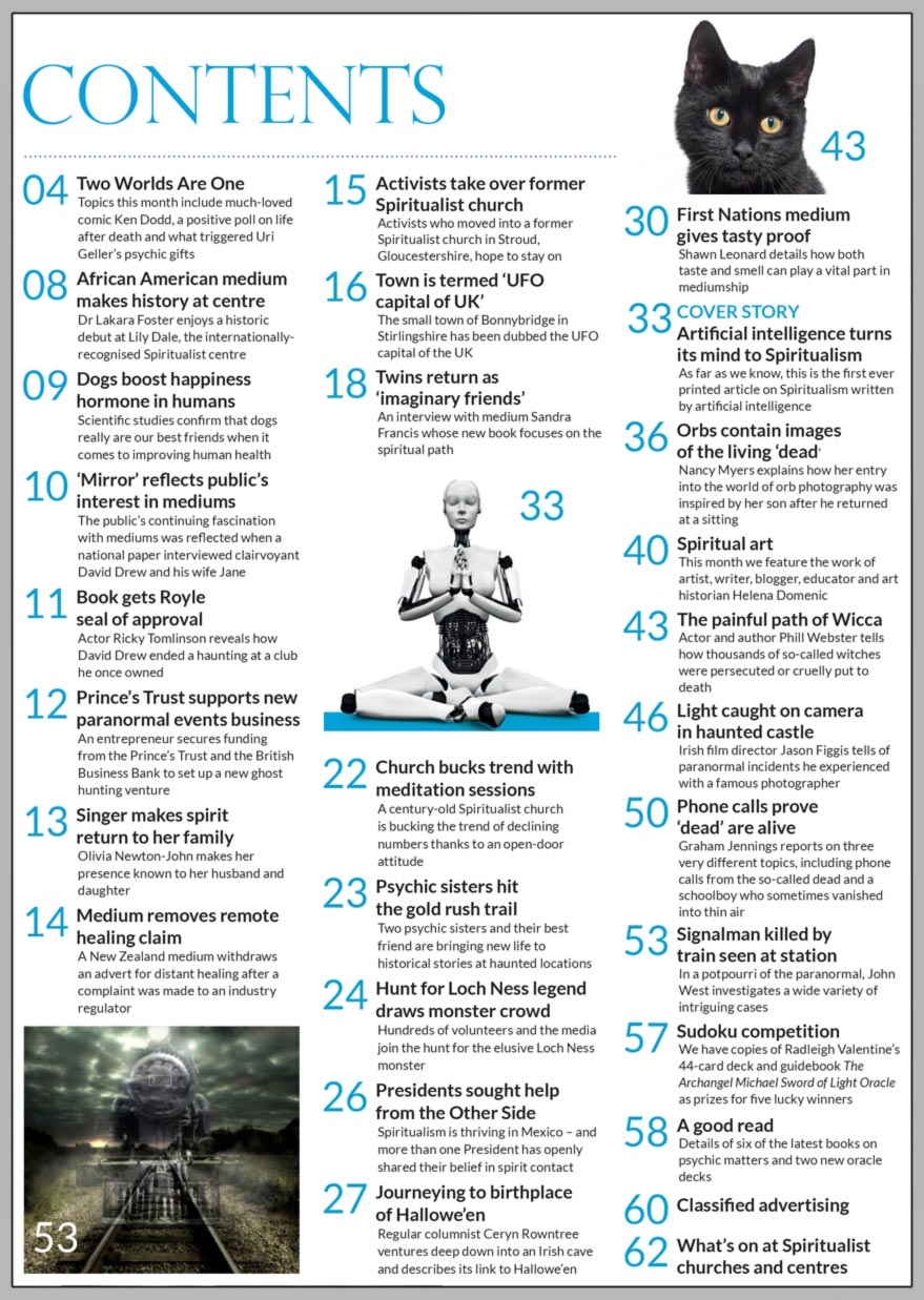 Inside the October 2023 issue of Psychic News:     Artificial intelligence   turns its mind to Spiritualism    Find out how much AI really knows about Spiritualism        Also:  Journeying to birthplace of Hallowe’en Regular columnist Ceryn Rowntree ventures deep down into an Irish cave and describes its link to Hallowe’en.  First Nations medium gives tasty proof Shawn Leonard details how both taste and smell can play a vital part in mediumship.  Orbs contain images of the living ‘dead’ Nancy Myers explains how her entry into the world of orb photography was inspired by her son after he returned at a sitting.  The painful path of Wicca AActor and author Phill Webster tells how thousands of so-called witches were persecuted or cruelly put to death.  Light caught on camera in haunted castle Irish film director Jason Figgis tells of paranormal incidents he experienced with a famous photographer.  Phone calls prove ‘dead’ are alive Graham Jennings reports on three very different topics, including phone calls from the so-called dead and a schoolboy who sometimes vanished into thin air.  Signalman killed by train seen at station In a potpourri of the paranormal, John West investigates a wide variety of intriguing cases.  Spiritual art This month we feature the work of artist, writer, blogger, educator and art historian Helena Domenic.  A good read Details of six of the latest books on psychic matters and two new oracle decks.  In the News: ■ African American medium makes history at Lily Dale ■ Scientific studies confirm that dogs really are our best friends    when it comes to improving human health ■ ‘Mirror’ reflects public’s interest in mediums ■ Prince’s Trust supports new paranormal events business ■ Olivia Newton-John makes spirit return to her family ■ Medium removes remote healing claim ■ Activists take over former Spiritualist church ■ Twins return as ‘imaginary friends’ ■ Church bucks trend with meditation sessions ■ Psychic sisters hit the gold rush trail ■ Presidents sought help from the Other Side  In this month’s Sudoku competition, your chance to win Radleigh Valentine’s 44-card deck and guidebook The Archangel Michael Sword of Light Oracle All this and much, much more