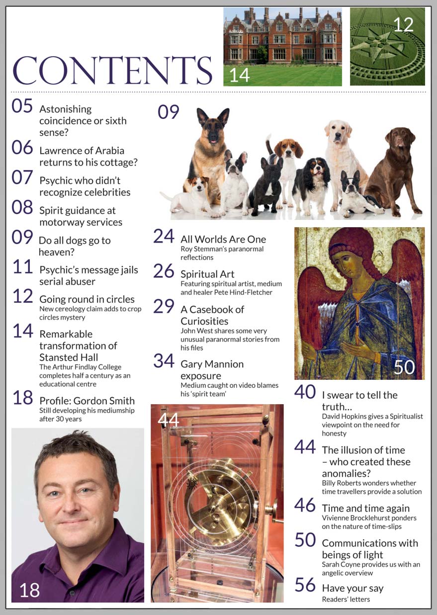 In this issue...   GORDON SMITH: still developing 
his mediumship 
after 30 years   PLUS...       ANGELS communication 
with beings
 of light  Coincidence 
or sixth sense?  CROP CIRCLES Royal support but the mystery continues  Time Travel 
the illusion of time!  Gary Mannion controversy: ‘We don’t believe you,’ 
say former circle leaders   THE REMARKABLE 
TRANSFORMATION OF 
 STANSTED HALL   Win:  OVER £1,000 IN PRIZES AND TICKET GIVEAWAYS