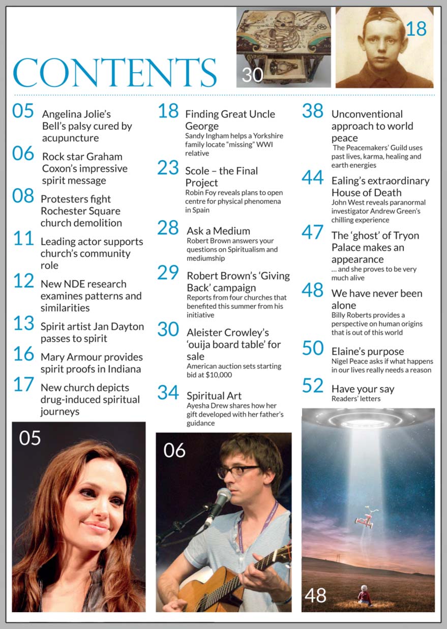 In this issue...   Blur’s Graham Coxon fights to save Spiritualist church    PLUS...        FINDING GREAT UNCLE GEORGE spirit messages enable an impossible dream to come true     Scole 
  The Final Project to prove physical phenomena       WE HAVE NEVER BEEN ALONE! Billy Roberts reveals why he believes in ETs     Angelina Jolie 
  says acupuncture cured her Bell’s Palsy    Is there a purpose to life?     Win:    Neal Sutton’s book 'Buried By The Church'