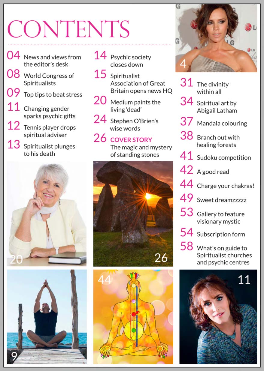 In this issue...    The magic and mystery of standing stones      PLUS...        MEDIUM PAINTS  LIVING  IMAGES OF THE ‘DEAD’         How to charge  your chakras!      ‘Changing gender  sparked my psychic  gifts’ says medium      Top tips to beat stress      Spiritualist Association of Great Britain opens new headquarters        A - Z of dreamzzzzzz      Forest bathing, prayer and healing, and the materialistions that  upset a medium’s neighbours!