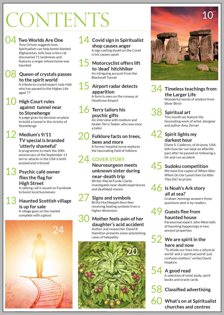 Inside the September 2021 issue of Psychic News:     Neurosurgeon meets unknown sister during near-death trip      Also:   Author and researcher David R. Hamilton presents some astonishing cases of telepathy in “Mother feels pain of her daughter’s acid accident.”     Britta Hochkeppel describes receiving healing symbols from a higher dimension.     An interview with medium and healer Terry Tasker, who was once a tailor.     The fascinating work of artist, designer and author Amy Zerner.     Diane S. Calderon, of Arizona, USA, tells how her son kept an afterlife pact after he passed on following hit-and-run accident in “Spirit lights my darkest hour.”     A tribute to crystal expert Judy Hall, who has passed to the Higher Life aged 77, in Queen of crystals passes to the spirit world.     A former hospital nurse explores the fascinating field of folklore facts on trees, bees and more.      In the News: ■ Medium’s 9/11 TV special is branded “utterly shameful.”  ■ Haunted Scottish village is up for sale.  ■ High Court rules against  tunnel near to Stonehenge.  ■ Covid sign in Spiritualist shop causes anger.  ■ Motorcyclist offers lift to “dead” hitchhiker.  ■ Airport radar detects apparition on the runway at London’s Heathrow Airport.       Plus “ A Good Read,” competition, words of wisdom from Silver Birch, and much, much more.