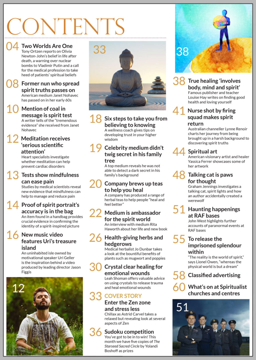 In the packed September issue you can “Enter the Zen zone and stress less” as Astrid Carvel takes a relaxed but revealing look at several aspects of Zen.  We interview medium Rita Haworth about her life and new book in “Medium is ambassador for the spirit world.” Editor Tony Ortzen reports on Olivia Newton-John’s belief in life after death, a warning over nuclear bombs to Vladimir Putin and a call for the medical profession to take heed of patients’ spiritual beliefs. An item found in a handbag provides crucial evidence in confirming the identity of a spirit-inspired picture by psychic artistTony Katz. An uninhabited isle owned by motivational speaker Uri Geller is the inspiration behind a video produced by leading director Jason Figgis in “New music video features Uri’s treasure island.”   Wellness coach Jasmine Bilali gives tips on developing trust in your higher wisdom in “Six steps to take you from  believing to knowing.”  Medical herbalist Jo Dunbar takes a look at the bountiful benefits of plants such as mugwort and poppies in “Health-giving herbs and hedgerows.” Leah Shoman offers valuable advice on using crystals to release trauma and heal emotional wounds.  Famous publisher and teacher Louise Hay writes on finding good health and loving yourself in “True healing ‘involves body, mind and spirit’.” Australian channeller Lynne Renoir charts her journey from being brought up in a harsh background to discovering spirit truths in “Nurse shot by firing squad makes spirit return.” American visionary artist and healer Yassica Ferrer showcases some of her artwork. Graham Jennings investigates a talking cat, spirit lights and how an author accidentally created a werewolf. “The reality is the world of spirit, whereas the physical world is but a dream,” says Lionel Owen in his feature “To release the imprisoned splendour within.”    In the News… Celebrity medium didn’t twig secret in his family tree Company brews up teas to help you heal Tests show mindfulness can ease pain Meditation receives ‘serious scientific attention’  And much, much more
