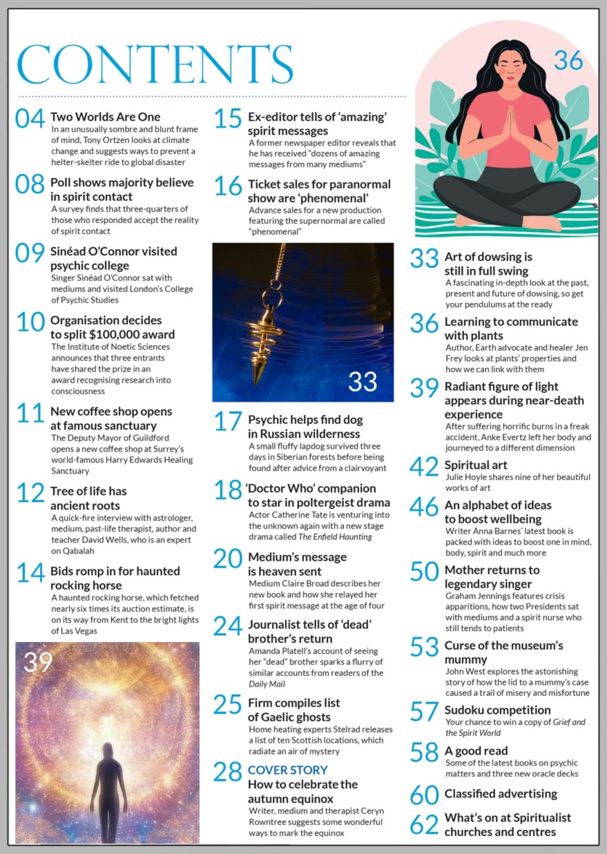 Psychic News September 2023 issue is now available  Inside the September 2023 issue of Psychic News magazine, writer, medium and therapist Ceryn Rowntree suggests some wonderful ways to celebrate the autumn equinox.  We present an in-depth look at the past, present and future of dowsing.  Author, Earth advocate and healer Jen Frey looks at plants and how to communicate with them.  A quick-fire interview with astrologer, medium, past-life therapist, author and teacher David Wells, who is an expert on Qabalah. Author Anke Evertz on her near-death experience during a freak accident. Writer Anna Barnes’ ‘alphabet of ideas to boost your wellbeing’.  Graham Jennings on crisis apparitions, how two Presidents sat with mediums and a spirit nurse who still tends to patients. John West explores the astonishing story of how the lid to a mummy’s case caused a trail of misery and misfortune. Medium Claire Broad describes her new book and how she relayed her first spirit message at the age of four. Spiritual art - Julie Hoyle shares nine of her beautiful works of art. Your chance to win a copy of Grief and the Spirit World with our Sudoku competition In A Good Read you can discover some of the latest books on psychic and spiritual matters and three new oracle decks  IN THE NEWS:  ■ Poll shows majority believe in spirit contact ■ Singer Sinéad O’Connor visited psychic college ■ New coffee shop opens at famous sanctuary ■ Bids romp in for medium’s haunted rocking horse ■ Ex-editor tells of ‘amazing’ spirit messages ■ Psychic helps find dog in Russian wilderness ■ ‘Doctor Who’ companion to star in poltergeist drama ■  Journalist tells of ‘dead’ brother’s return ■ Firm compiles list of Scottish ghosts